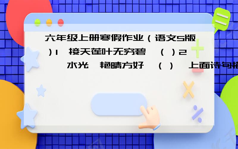 六年级上册寒假作业（语文S版）1、接天莲叶无穷碧,（）2,、水光潋艳晴方好,（）  上面诗句描写的都是西湖的美景,第一题描写的是（）季,湖中的()花开得特别艳丽,后半句现在常被人们引用