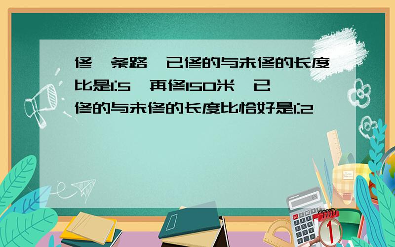 修一条路,已修的与未修的长度比是1:5,再修150米,已修的与未修的长度比恰好是1:2,