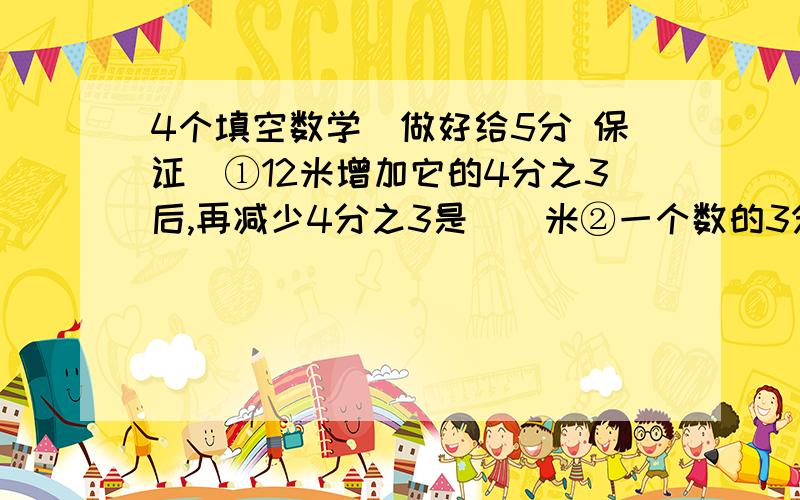 4个填空数学（做好给5分 保证）①12米增加它的4分之3后,再减少4分之3是()米②一个数的3分之1比这个数的2分之1少2,这个数是()③小红比小明多a元,小红给小明（）元,两人的签一样多④如果等