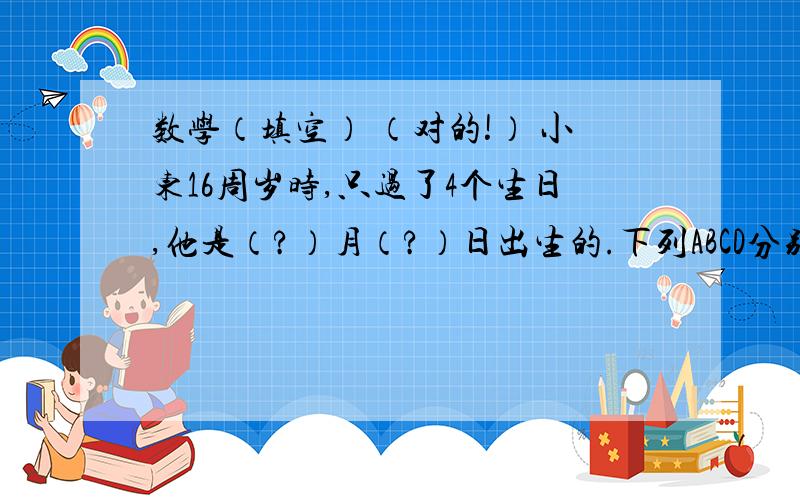 数学（填空） （对的!） 小东16周岁时,只过了4个生日,他是（?）月（?）日出生的.下列ABCD分别代表一个数,且有如下关系：A B C+ D E F——————1 9 9 7求A+B+C+D+E+F=?将下列年份填到合适的?处.19