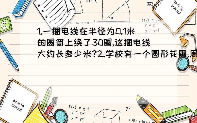 1.一捆电线在半径为0.1米的圆筒上绕了30圈,这捆电线大约长多少米?2.学校有一个圆形花圃,周长是28.26米,他的面积是多少平方米?如果美化这个花圃每平方米需用30元,那么美化好这个花圃至少需