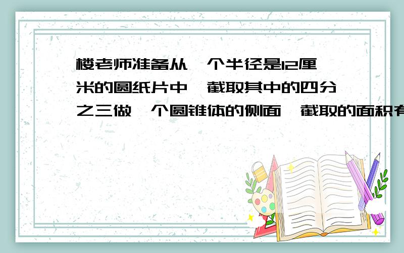 楼老师准备从一个半径是12厘米的圆纸片中,截取其中的四分之三做一个圆锥体的侧面,截取的面积有多少平方厘米?小徐以每分钟62.8米的速度绕一个圆形体育场步行了一周,恰好用了5分钟.体育