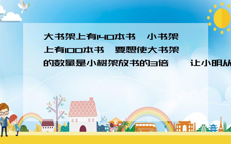 大书架上有140本书,小书架上有100本书,要想使大书架的数量是小树架放书的3倍,,让小明从小书架上拿出一部分放到大书架上,问小明应该从小书架拿出多少本书放到大书架上.（解方程）