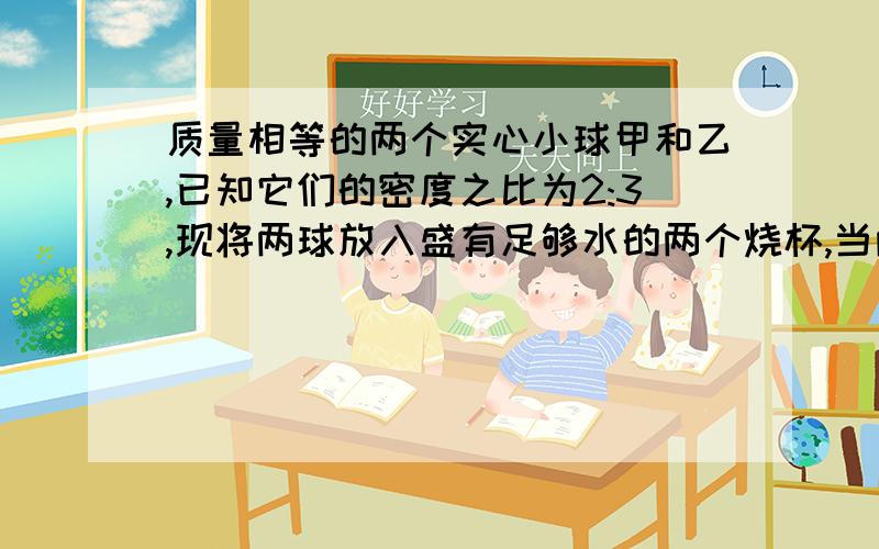 质量相等的两个实心小球甲和乙,已知它们的密度之比为2:3,现将两球放入盛有足够水的两个烧杯,当两球静止时,水对两球的浮力比为6:5,两球的密度分别是（）和（）.