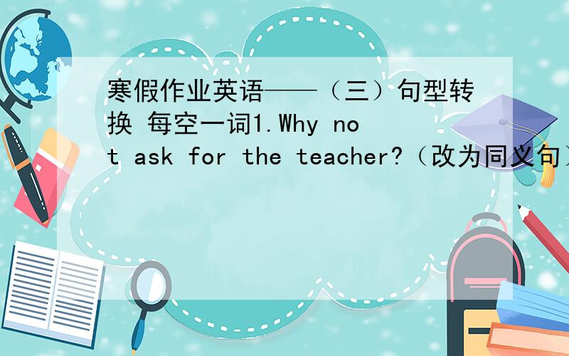 寒假作业英语——（三）句型转换 每空一词1.Why not ask for the teacher?（改为同义句）______ ______ ______ for the teacher?2.How windy it is today!(改为同义句）______ ______ wihdy ______ it is today!3.My house is ___about