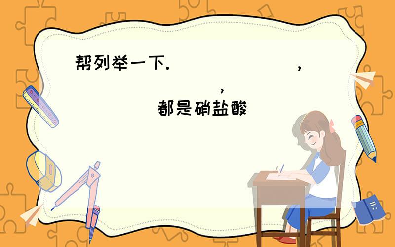 帮列举一下._______,________,_________ 都是硝盐酸 ________,________,_______ 都是钙盐________,________,_______ 都是氮化物_______盐,_______盐,_______盐易溶于水._______盐（除钾 钠 铵盐外）一般不溶于水；不溶于