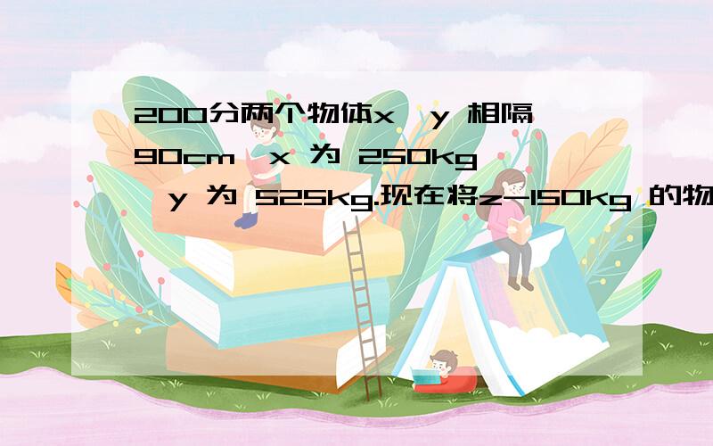 200分两个物体x,y 相隔90cm,x 为 250kg,y 为 525kg.现在将z-150kg 的物体放在何处在x与y之间,能使x 与y 之间的吸力为0.