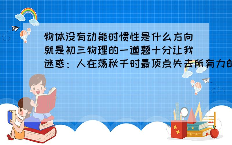 物体没有动能时惯性是什么方向就是初三物理的一道题十分让我迷惑：人在荡秋千时最顶点失去所有力的作用人会怎样,老师说是静止,但有的同学说是匀速直线运动,我偏向于静止.还有就是跳