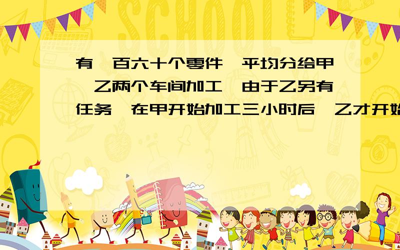 有一百六十个零件,平均分给甲、乙两个车间加工,由于乙另有任务,在甲开始加工三小时后,乙才开始加工,因此比甲迟二十分钟完成任务,已知乙的生产效率是甲的生产效率的三倍,甲,乙两个车