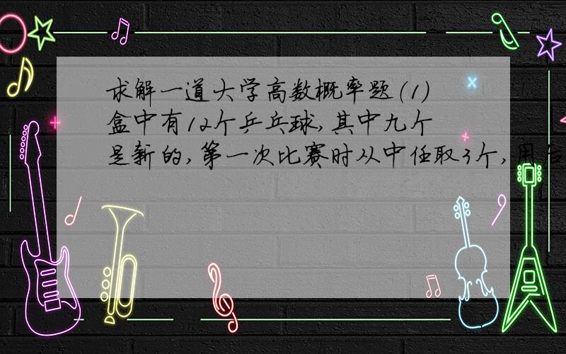 求解一道大学高数概率题（1）盒中有12个乒乓球,其中九个是新的,第一次比赛时从中任取3个,用后仍放回盒中,第二次比赛时再从盒中任取3个,求第二次取出的球都是新球的概率.（2）已知第二