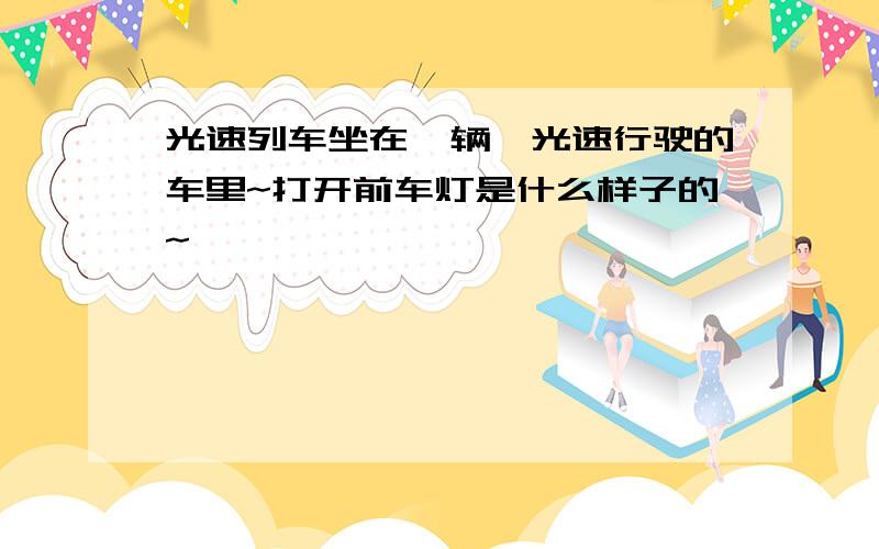 光速列车坐在一辆一光速行驶的车里~打开前车灯是什么样子的~