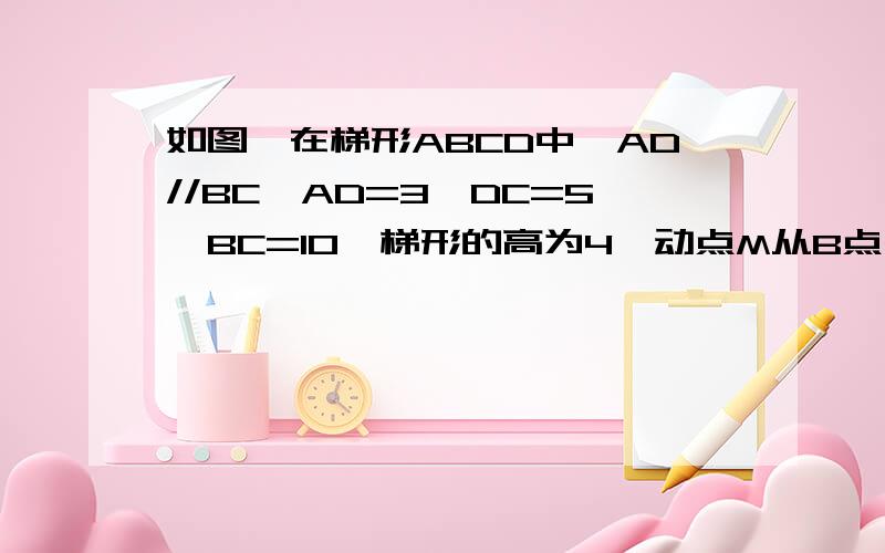 如图,在梯形ABCD中,AD//BC,AD=3,DC=5,BC=10,梯形的高为4,动点M从B点出发沿线段BC以每秒2个单位长度向终点 浏览次数：70次悬赏分：10 | 离问题结束还有 10 天 0 小时 | 提问者：chenjingrui521 我在等问题