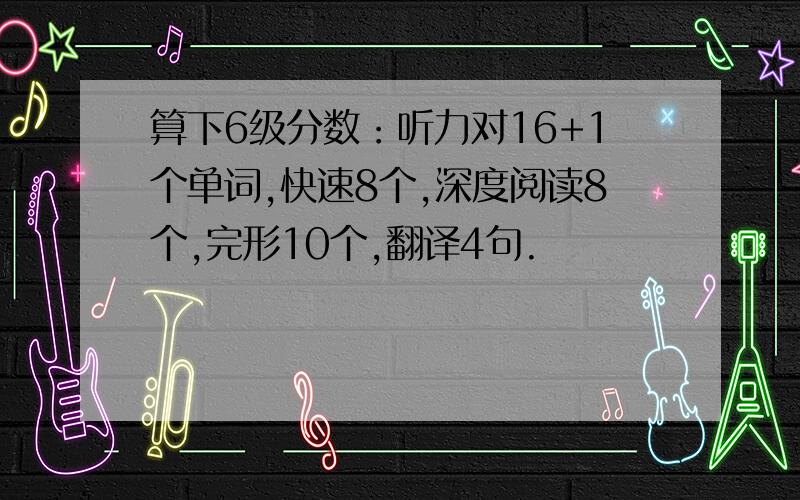 算下6级分数：听力对16+1个单词,快速8个,深度阅读8个,完形10个,翻译4句.