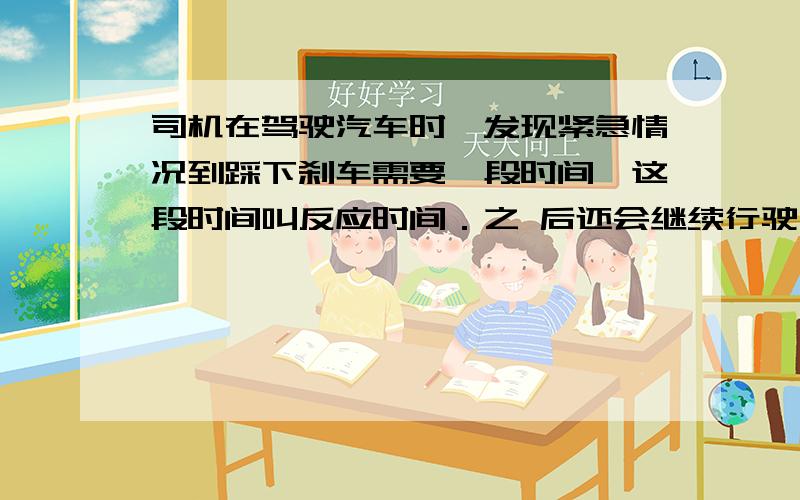 司机在驾驶汽车时,发现紧急情况到踩下刹车需要一段时间,这段时间叫反应时间．之 后还会继续行驶一段距离．我们把司机从发现紧急情况到汽车停止所行驶的这段距离叫“刹车距离”(如图