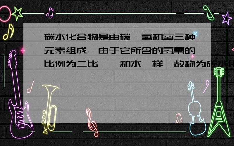 碳水化合物是由碳、氢和氧三种元素组成,由于它所含的氢氧的比例为二比一,和水一样,故称为碳水化合物.它