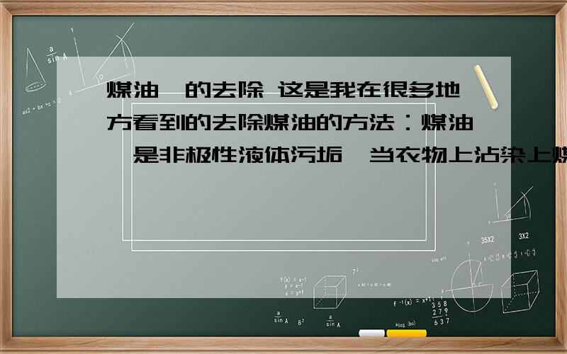 煤油渍的去除 这是我在很多地方看到的去除煤油的方法：煤油渍是非极性液体污垢,当衣物上沾染上煤油,如不及时除掉就会留下黄色痕迹,尤其是白色的织物更为明显.去除煤油渍可用白垩粉