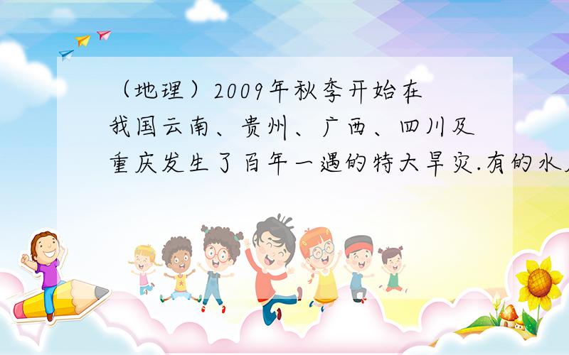 （地理）2009年秋季开始在我国云南、贵州、广西、四川及重庆发生了百年一遇的特大旱灾.有的水库因2009年秋季开始在我国云南、贵州、广西、四川及重庆发生了百年一遇的特大旱灾.有的水