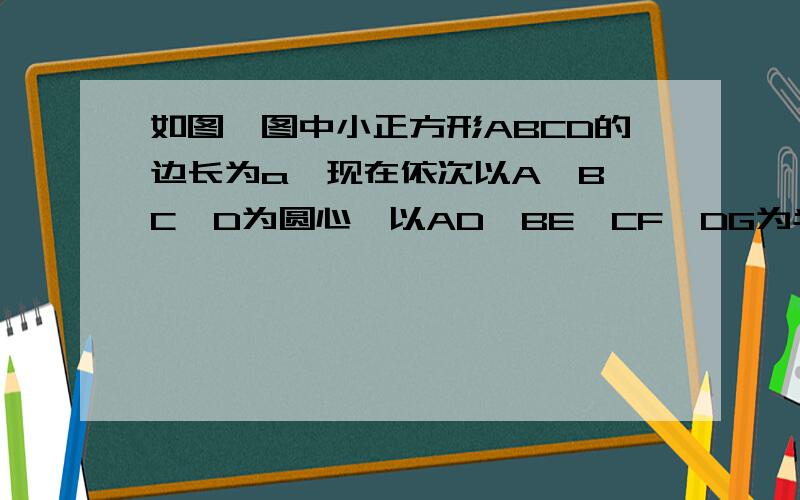 如图,图中小正方形ABCD的边长为a,现在依次以A、B、C、D为圆心,以AD、BE、CF、DG为半径画出扇形,试用含