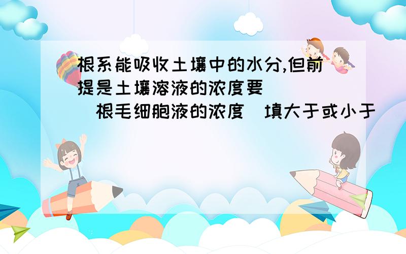 根系能吸收土壤中的水分,但前提是土壤溶液的浓度要_____根毛细胞液的浓度（填大于或小于）