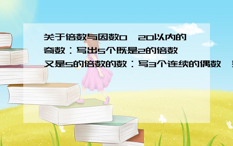 关于倍数与因数0—20以内的奇数：写出5个既是2的倍数,又是5的倍数的数：写3个连续的偶数,要求是两位数（写5个）：用3、4、5排成两个三位数,使它是5的倍数：用2、3、7排成两个三位数,使它