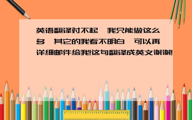 英语翻译对不起,我只能做这么多,其它的我看不明白,可以再详细邮件给我!这句翻译成英文谢谢!