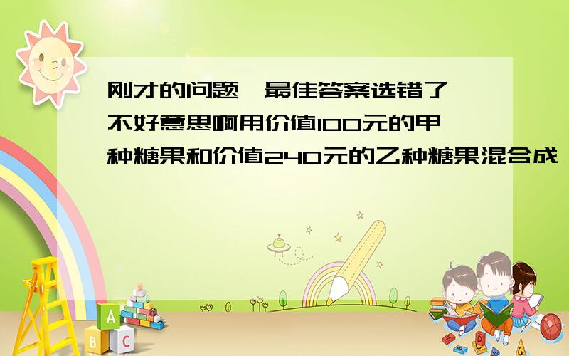 刚才的问题,最佳答案选错了,不好意思啊用价值100元的甲种糖果和价值240元的乙种糖果混合成一种杂拌糖,这种糖每千克的售价比甲种糖果每千克的售价少3元,比乙种糖果每千克的售价多1元,这