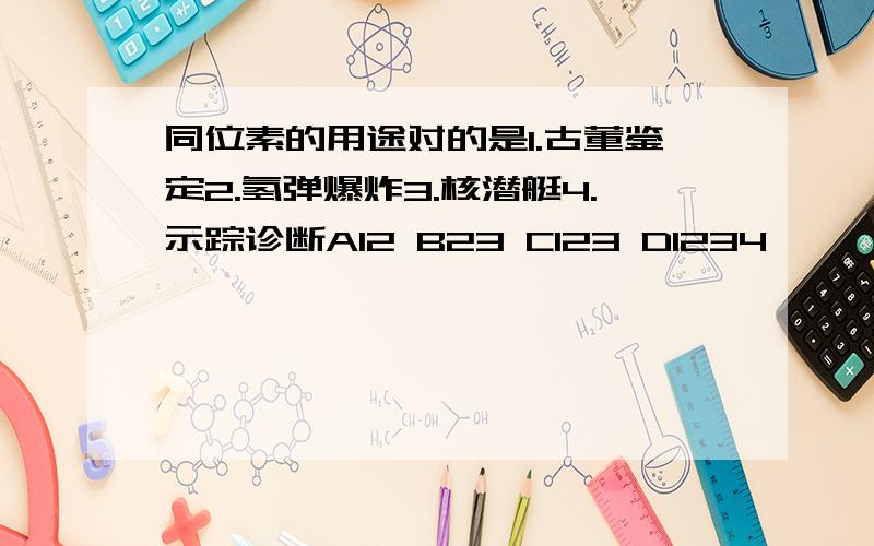 同位素的用途对的是1.古董鉴定2.氢弹爆炸3.核潜艇4.示踪诊断A12 B23 C123 D1234