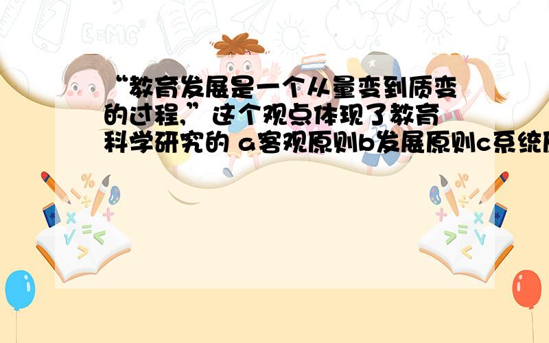 “教育发展是一个从量变到质变的过程,”这个观点体现了教育科学研究的 a客观原则b发展原则c系统原则