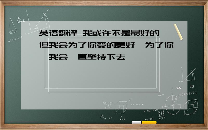 英语翻译 我或许不是最好的,但我会为了你变的更好,为了你,我会一直坚持下去