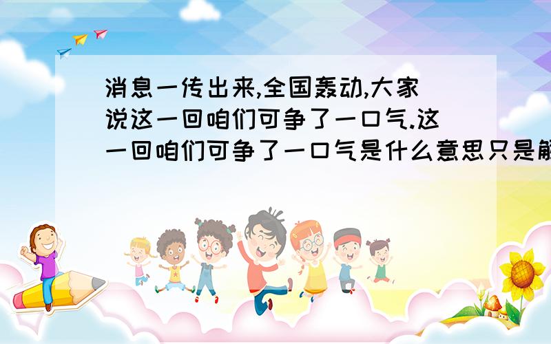 消息一传出来,全国轰动,大家说这一回咱们可争了一口气.这一回咱们可争了一口气是什么意思只是解释这一回咱们可争了一口气是什么意思哦,