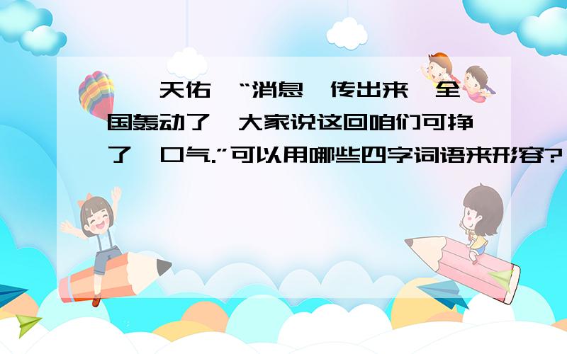 《詹天佑》“消息一传出来,全国轰动了,大家说这回咱们可挣了一口气.”可以用哪些四字词语来形容?