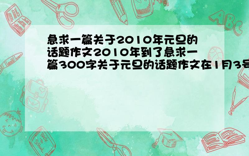 急求一篇关于2010年元旦的话题作文2010年到了急求一篇300字关于元旦的话题作文在1月3号以前对了元旦我生日