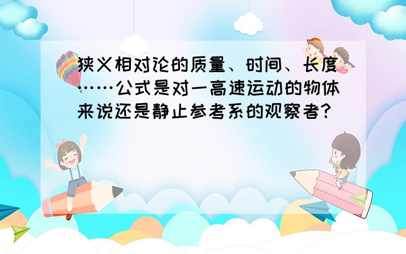 狭义相对论的质量、时间、长度……公式是对一高速运动的物体来说还是静止参考系的观察者?