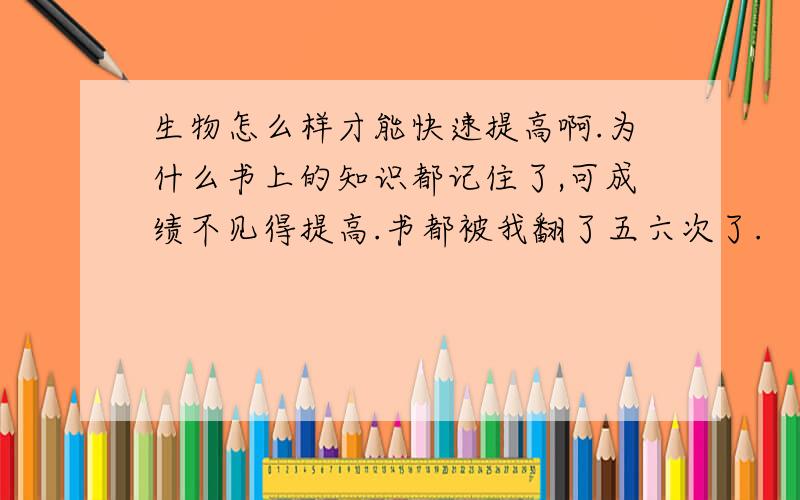 生物怎么样才能快速提高啊.为什么书上的知识都记住了,可成绩不见得提高.书都被我翻了五六次了.