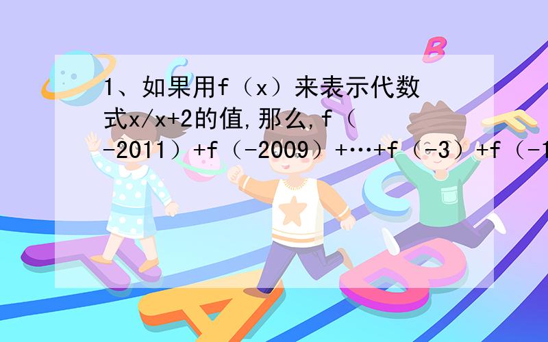 1、如果用f（x）来表示代数式x/x+2的值,那么,f（-2011）+f（-2009）+…+f（-3）+f（-1）+...1、如果用f（x）来表示代数式x/x+2的值,那么,f（-2011）+f（-2009）+…+f（-3）+f（-1）+f（1）+f（3）+…+f（2007