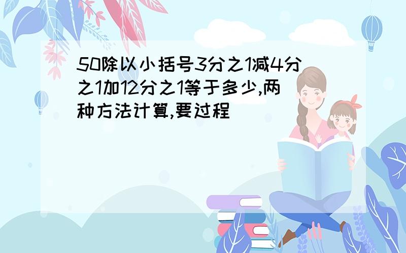 50除以小括号3分之1减4分之1加12分之1等于多少,两种方法计算,要过程