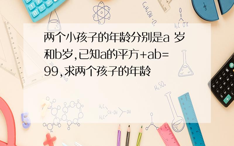 两个小孩子的年龄分别是a 岁和b岁,已知a的平方+ab=99,求两个孩子的年龄