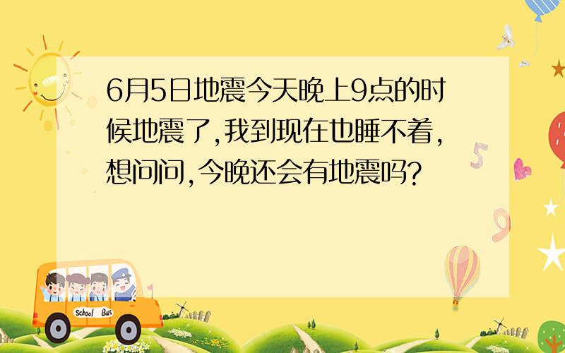 6月5日地震今天晚上9点的时候地震了,我到现在也睡不着,想问问,今晚还会有地震吗?