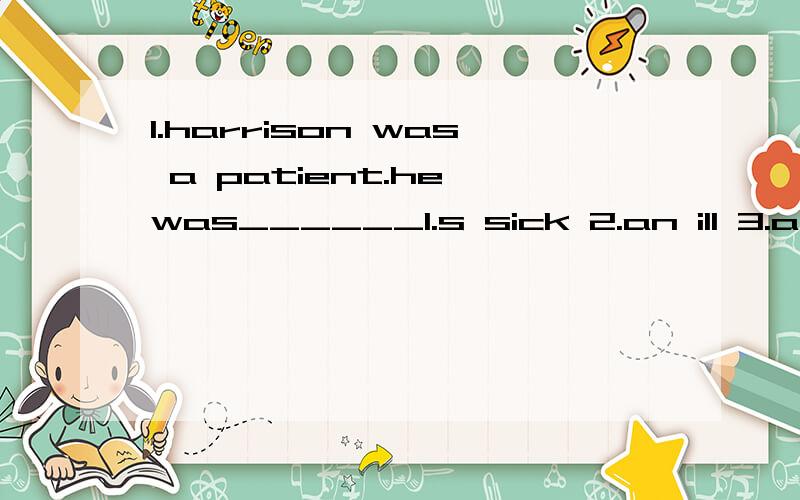 1.harrison was a patient.he was______1.s sick 2.an ill 3.a sick man 4.not in a hurry2.he was alone.he was______1.on his own 2.lonely 3.with himself 4.unique.3.he inquired about a patient.he wanted________1.information 2.informations 3.knowledge 4.kno