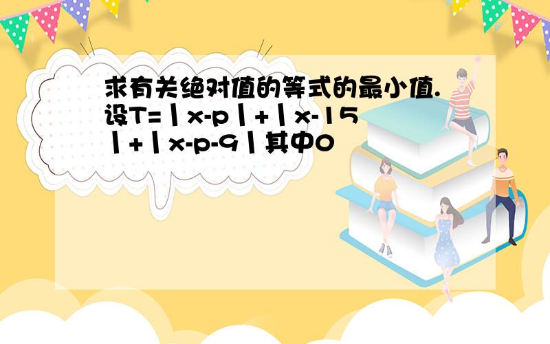 求有关绝对值的等式的最小值.设T=丨x-p丨+丨x-15丨+丨x-p-9丨其中0