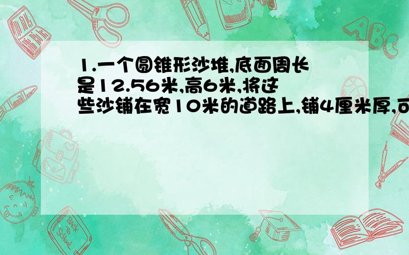 1.一个圆锥形沙堆,底面周长是12.56米,高6米,将这些沙铺在宽10米的道路上,铺4厘米厚,可以铺多长?