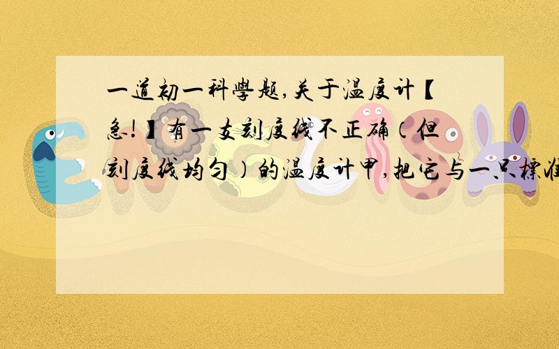 一道初一科学题,关于温度计【急!】有一支刻度线不正确（但刻度线均匀）的温度计甲,把它与一只标准的温度计乙对比后发现,当乙的示数为20摄氏度时,甲的示数为15摄氏度；当乙的示数为80