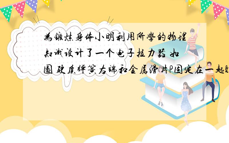 为锻炼身体小明利用所学的物理知识设计了一个电子拉力器 如图 硬质弹簧右端和金属滑片P固定在一起>3<说明可测拉力大小的原理  乙图无视就好 当没看到啊哈什么原理呀什么原理呀  //