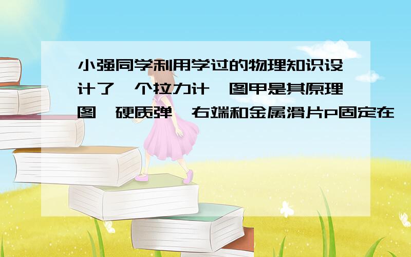 小强同学利用学过的物理知识设计了一个拉力计,图甲是其原理图,硬质弹簧右端和金属滑片P固定在一起（弹簧