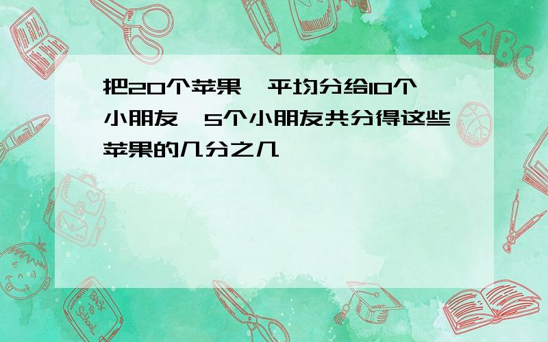 把20个苹果,平均分给10个小朋友,5个小朋友共分得这些苹果的几分之几