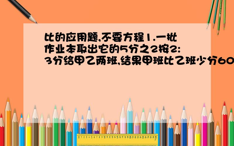 比的应用题,不要方程1.一批作业本取出它的5分之2按2:3分给甲乙两班,结果甲班比乙班少分60本,这批作业本共多少本?2.一批作业本取出它的5分之2,将剩余的按2:3分给甲乙两班,结果甲班比乙班少