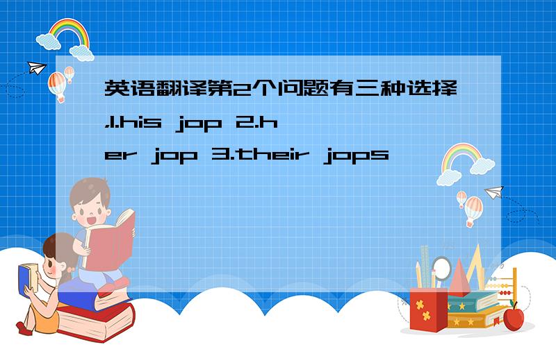 英语翻译第2个问题有三种选择，1.his jop 2.her jop 3.their jops