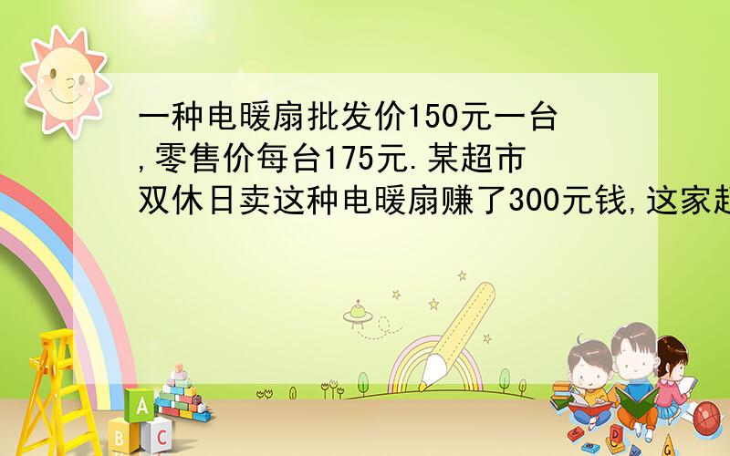 一种电暖扇批发价150元一台,零售价每台175元.某超市双休日卖这种电暖扇赚了300元钱,这家超市双休日卖了多少台电暖扇?