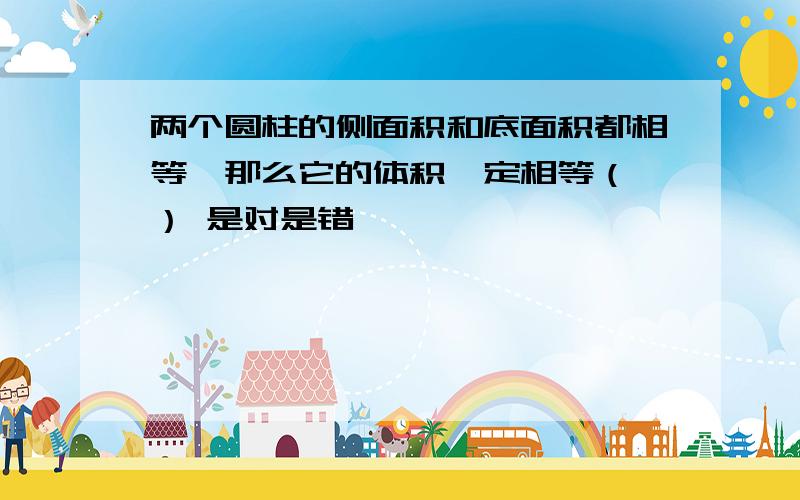 两个圆柱的侧面积和底面积都相等,那么它的体积一定相等（ ） 是对是错