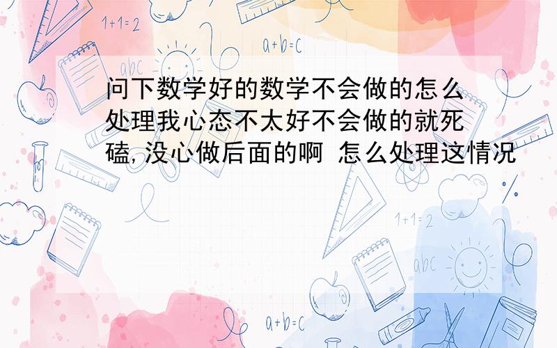 问下数学好的数学不会做的怎么处理我心态不太好不会做的就死磕,没心做后面的啊 怎么处理这情况